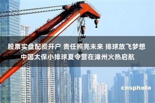 股票实盘配资开户 责任照亮未来 排球放飞梦想 中国太保小排球夏令营在漳州火热启航