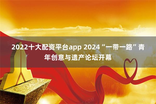 2022十大配资平台app 2024“一带一路”青年创意与遗