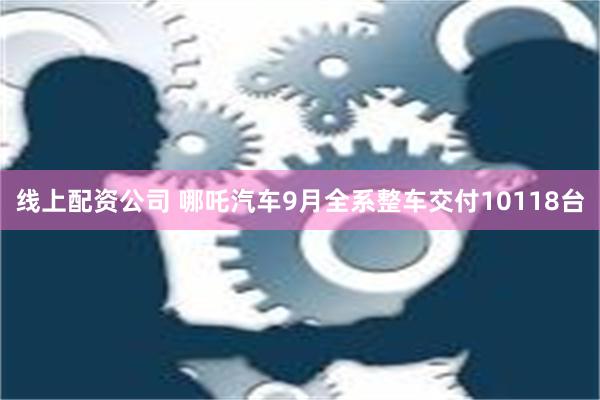 线上配资公司 哪吒汽车9月全系整车交付10118台