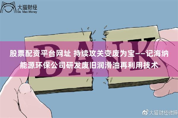 股票配资平台网址 持续攻关变废为宝——记海纳能源环保公司研发