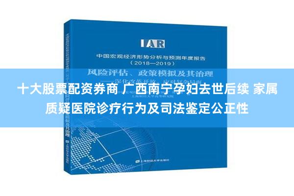 十大股票配资券商 广西南宁孕妇去世后续 家属质疑医院诊疗行为