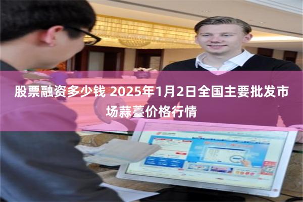 股票融资多少钱 2025年1月2日全国主要批发市场蒜薹价格行