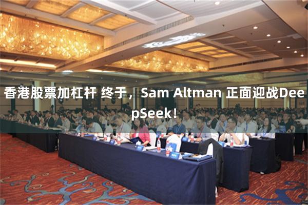 香港股票加杠杆 终于，Sam Altman 正面迎战Deep