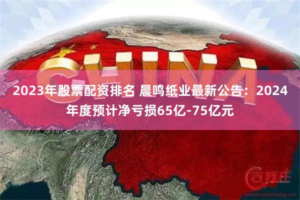 2023年股票配资排名 晨鸣纸业最新公告：2024年度预计净