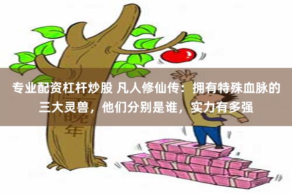 专业配资杠杆炒股 凡人修仙传：拥有特殊血脉的三大灵兽，他们分