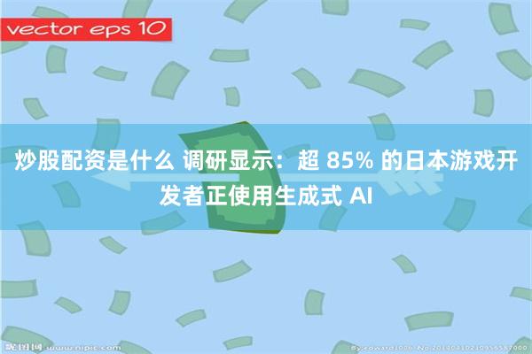 炒股配资是什么 调研显示：超 85% 的日本游戏开发者正使用生成式 AI
