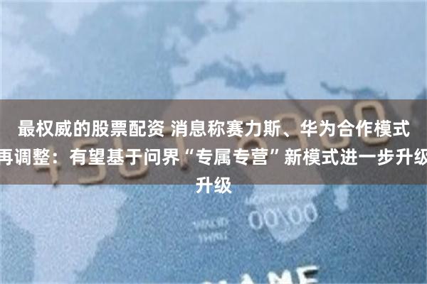 最权威的股票配资 消息称赛力斯、华为合作模式再调整：有望基于问界“专属专营”新模式进一步升级