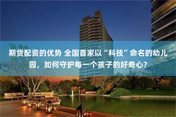 期货配资的优势 全国首家以“科技”命名的幼儿园，如何守护每一个孩子的好奇心？