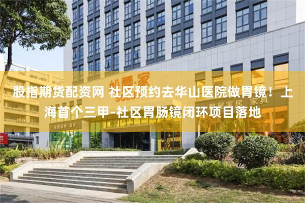 股指期货配资网 社区预约去华山医院做胃镜！上海首个三甲-社区胃肠镜闭环项目落地