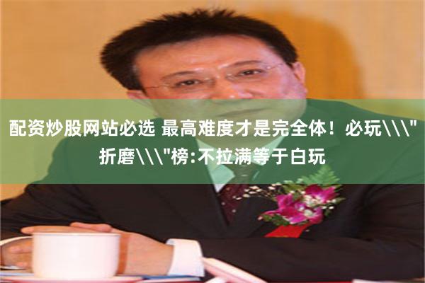 配资炒股网站必选 最高难度才是完全体！必玩\＂折磨\＂榜:不拉满等于白玩